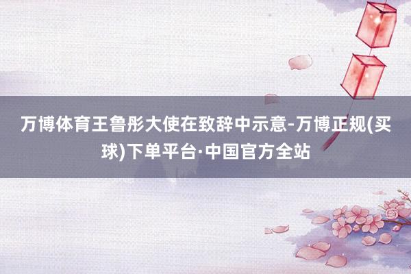 万博体育　　王鲁彤大使在致辞中示意-万博正规(买球)下单平台·中国官方全站