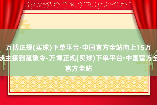 万博正规(买球)下单平台·中国官方全站向上15万东谈主接到疏散令-万博正规(买球)下单平台·中国官方全站