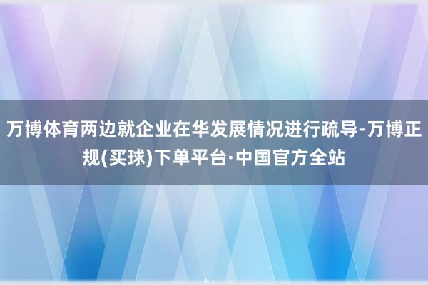 万博体育两边就企业在华发展情况进行疏导-万博正规(买球)下单平台·中国官方全站