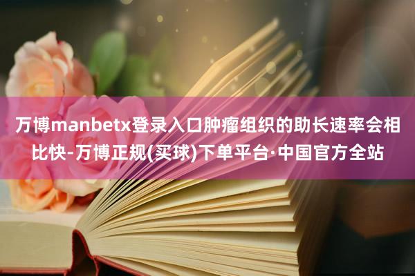 万博manbetx登录入口肿瘤组织的助长速率会相比快-万博正规(买球)下单平台·中国官方全站
