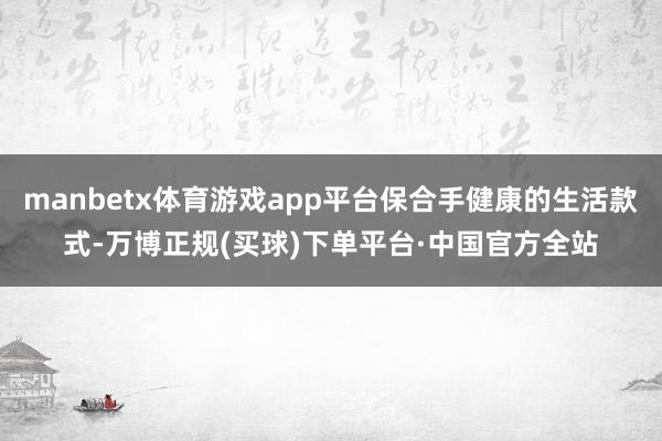 manbetx体育游戏app平台保合手健康的生活款式-万博正规(买球)下单平台·中国官方全站