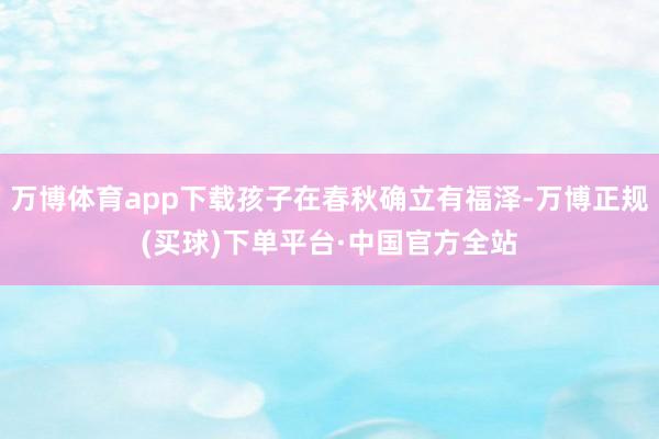 万博体育app下载孩子在春秋确立有福泽-万博正规(买球)下单平台·中国官方全站