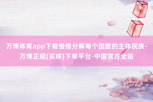 万博体育app下载慢慢分解每个国度的主体民族-万博正规(买球)下单平台·中国官方全站