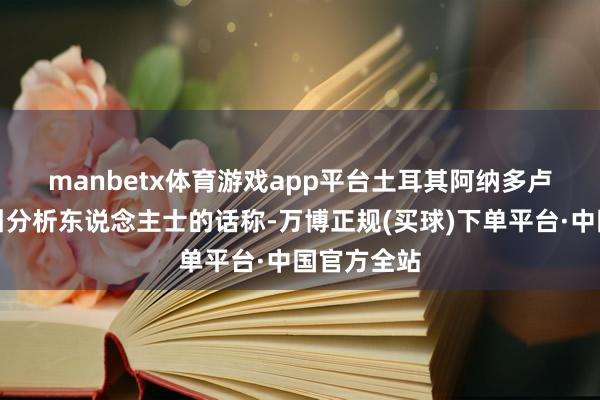manbetx体育游戏app平台　　土耳其阿纳多卢通信社征引分析东说念主士的话称-万博正规(买球)下单平台·中国官方全站