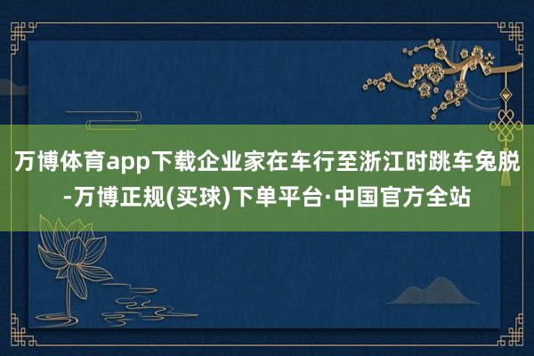 万博体育app下载企业家在车行至浙江时跳车兔脱-万博正规(买球)下单平台·中国官方全站