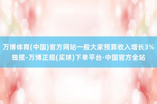 万博体育(中国)官方网站一般大家预算收入增长3%独揽-万博正规(买球)下单平台·中国官方全站