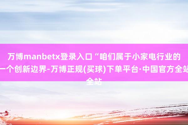 万博manbetx登录入口“咱们属于小家电行业的一个创新边界-万博正规(买球)下单平台·中国官方全站
