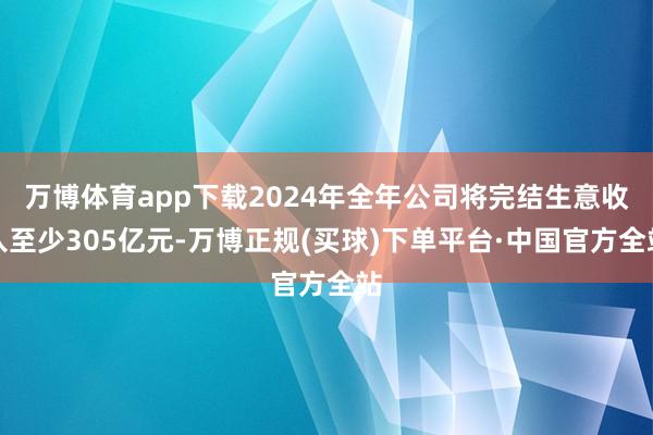 万博体育app下载2024年全年公司将完结生意收入至少305亿元-万博正规(买球)下单平台·中国官方全站