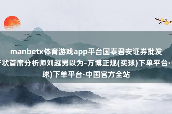 manbetx体育游戏app平台国泰君安证券批发零卖及社会行状首席分析师刘越男以为-万博正规(买球)下单平台·中国官方全站
