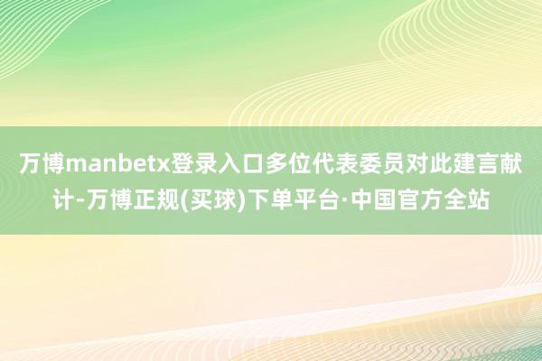 万博manbetx登录入口多位代表委员对此建言献计-万博正规(买球)下单平台·中国官方全站