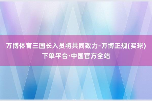 万博体育三国长入员将共同致力-万博正规(买球)下单平台·中国官方全站