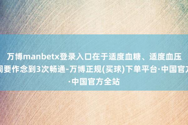 万博manbetx登录入口在于适度血糖、适度血压；每周要作念到3次畅通-万博正规(买球)下单平台·中国官方全站