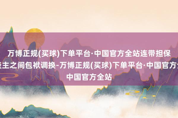 万博正规(买球)下单平台·中国官方全站连带担保东谈主之间包袱调换-万博正规(买球)下单平台·中国官方全站