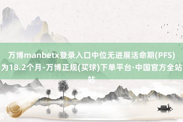 万博manbetx登录入口中位无进展活命期(PFS)为18.2个月-万博正规(买球)下单平台·中国官方全站