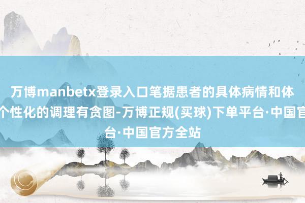 万博manbetx登录入口笔据患者的具体病情和体质制定个性化的调理有贪图-万博正规(买球)下单平台·中国官方全站