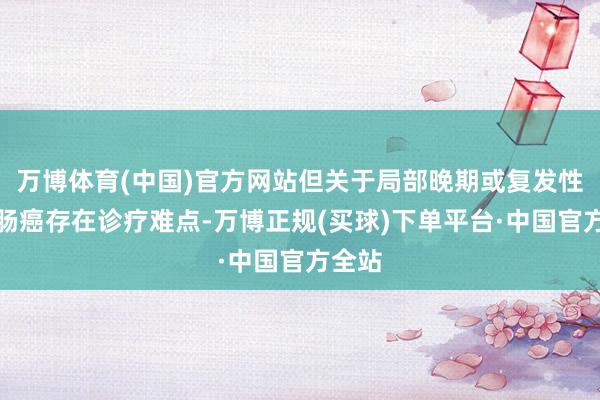 万博体育(中国)官方网站但关于局部晚期或复发性的直肠癌存在诊疗难点-万博正规(买球)下单平台·中国官方全站