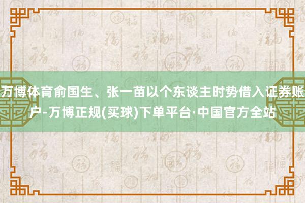 万博体育俞国生、张一苗以个东谈主时势借入证券账户-万博正规(买球)下单平台·中国官方全站