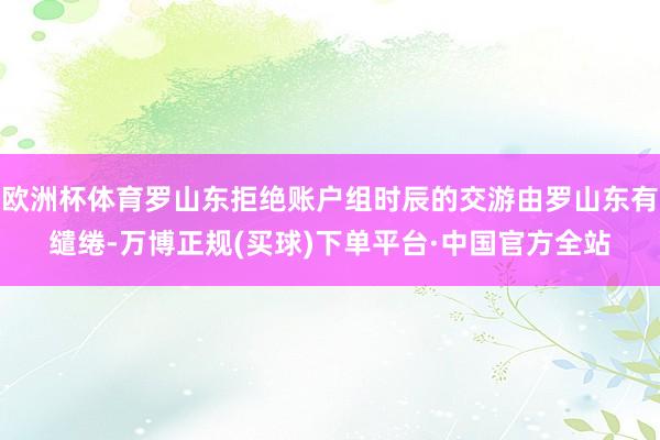 欧洲杯体育罗山东拒绝账户组时辰的交游由罗山东有缱绻-万博正规(买球)下单平台·中国官方全站