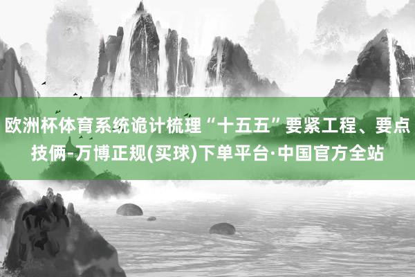 欧洲杯体育系统诡计梳理“十五五”要紧工程、要点技俩-万博正规(买球)下单平台·中国官方全站