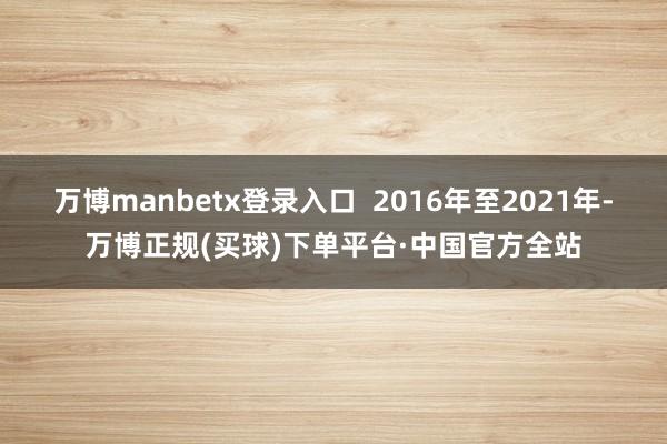 万博manbetx登录入口  2016年至2021年-万博正规(买球)下单平台·中国官方全站