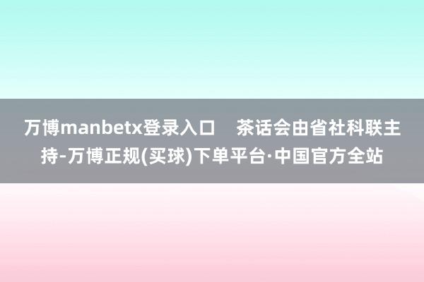万博manbetx登录入口    茶话会由省社科联主持-万博正规(买球)下单平台·中国官方全站