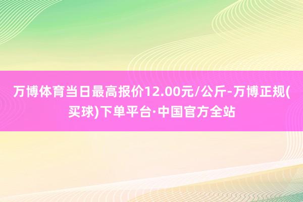 万博体育当日最高报价12.00元/公斤-万博正规(买球)下单平台·中国官方全站