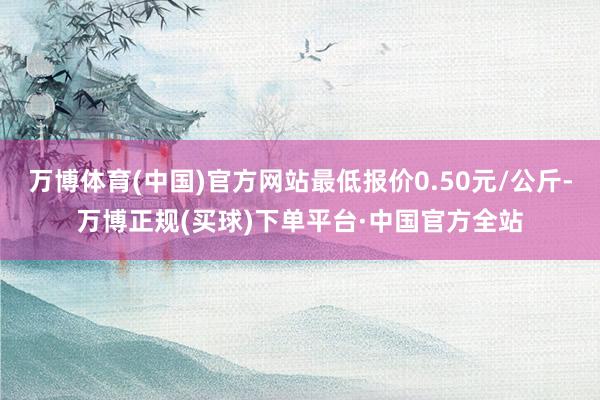 万博体育(中国)官方网站最低报价0.50元/公斤-万博正规(买球)下单平台·中国官方全站