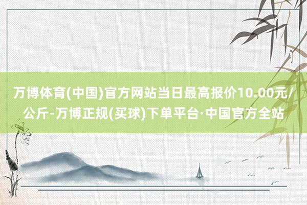 万博体育(中国)官方网站当日最高报价10.00元/公斤-万博正规(买球)下单平台·中国官方全站