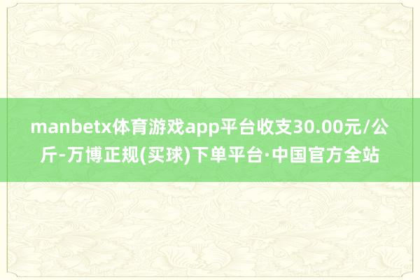 manbetx体育游戏app平台收支30.00元/公斤-万博正规(买球)下单平台·中国官方全站