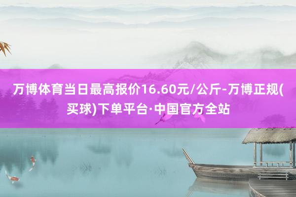 万博体育当日最高报价16.60元/公斤-万博正规(买球)下单平台·中国官方全站