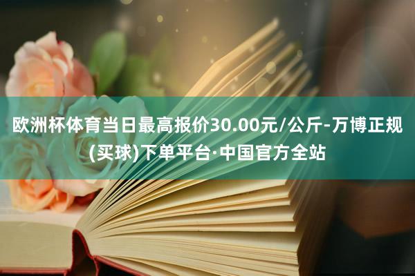 欧洲杯体育当日最高报价30.00元/公斤-万博正规(买球)下单平台·中国官方全站