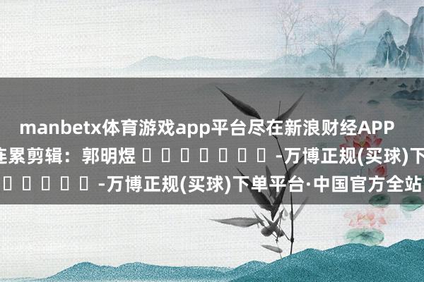 manbetx体育游戏app平台尽在新浪财经APP            						连累剪辑：郭明煜 							-万博正规(买球)下单平台·中国官方全站
