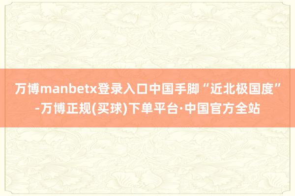 万博manbetx登录入口中国手脚“近北极国度”-万博正规(买球)下单平台·中国官方全站