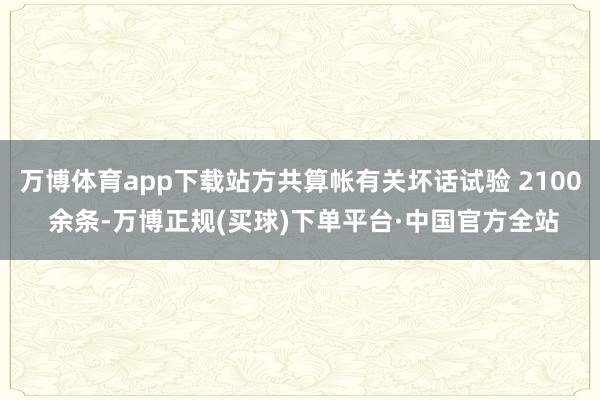 万博体育app下载站方共算帐有关坏话试验 2100 余条-万博正规(买球)下单平台·中国官方全站