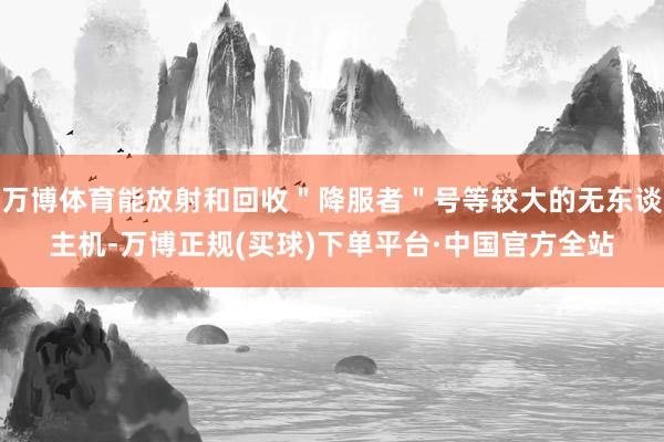 万博体育能放射和回收＂降服者＂号等较大的无东谈主机-万博正规(买球)下单平台·中国官方全站