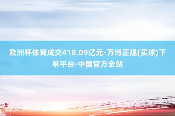 欧洲杯体育成交418.09亿元-万博正规(买球)下单平台·中国官方全站