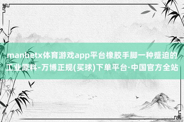 manbetx体育游戏app平台橡胶手脚一种蹙迫的工业原料-万博正规(买球)下单平台·中国官方全站