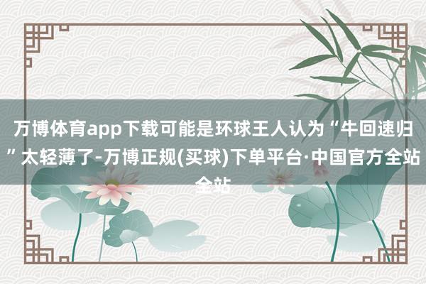 万博体育app下载可能是环球王人认为“牛回速归”太轻薄了-万博正规(买球)下单平台·中国官方全站