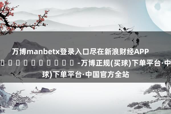 万博manbetx登录入口尽在新浪财经APP            													-万博正规(买球)下单平台·中国官方全站