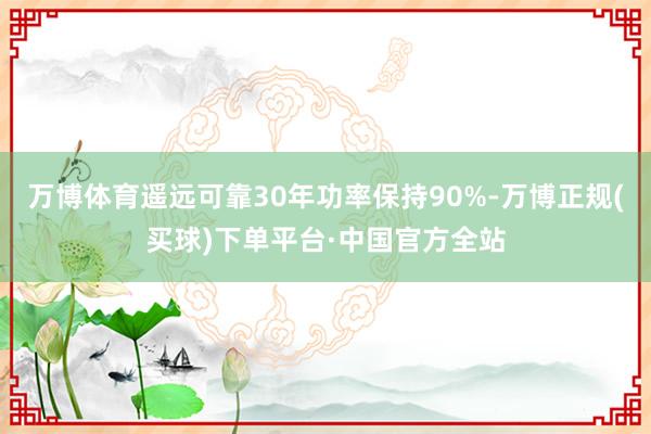 万博体育遥远可靠30年功率保持90%-万博正规(买球)下单平台·中国官方全站