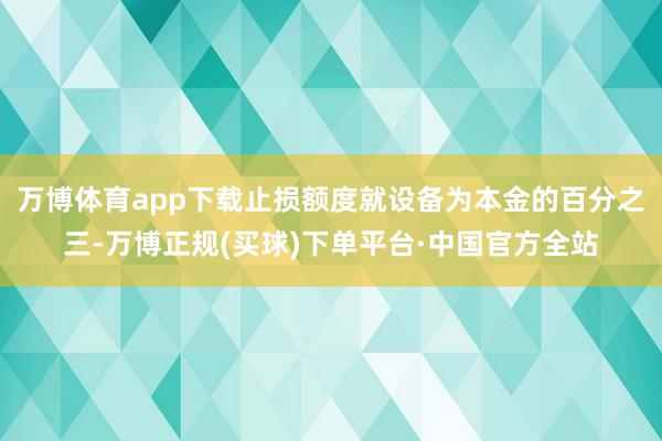 万博体育app下载止损额度就设备为本金的百分之三-万博正规(买球)下单平台·中国官方全站