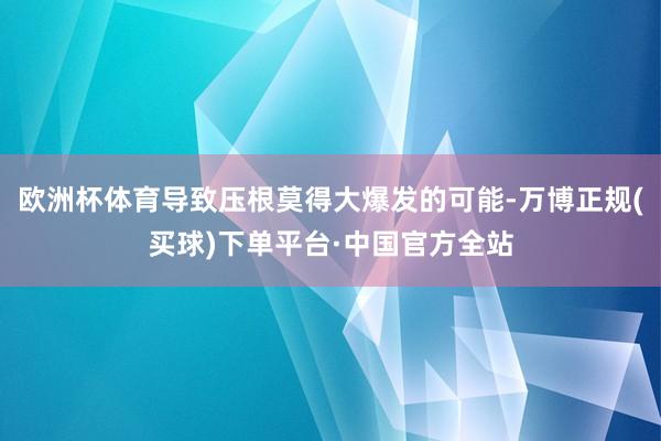 欧洲杯体育导致压根莫得大爆发的可能-万博正规(买球)下单平台·中国官方全站