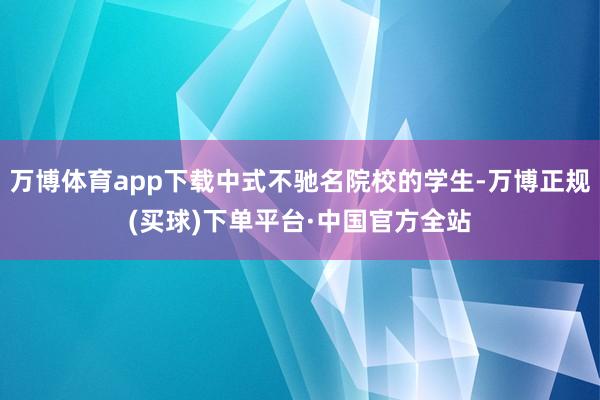 万博体育app下载中式不驰名院校的学生-万博正规(买球)下单平台·中国官方全站