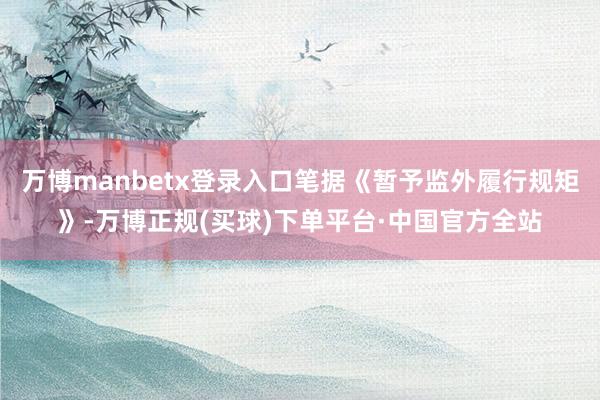 万博manbetx登录入口笔据《暂予监外履行规矩》-万博正规(买球)下单平台·中国官方全站