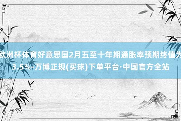 欧洲杯体育好意思国2月五至十年期通胀率预期终值为3.5%-万博正规(买球)下单平台·中国官方全站