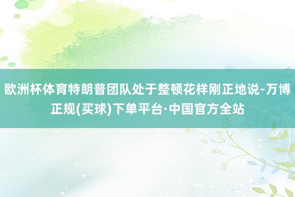 欧洲杯体育特朗普团队处于整顿花样刚正地说-万博正规(买球)下单平台·中国官方全站