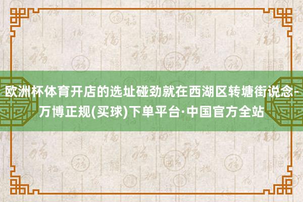 欧洲杯体育开店的选址碰劲就在西湖区转塘街说念-万博正规(买球)下单平台·中国官方全站