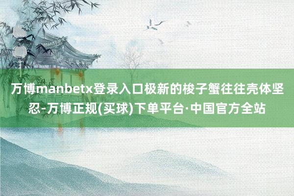 万博manbetx登录入口极新的梭子蟹往往壳体坚忍-万博正规(买球)下单平台·中国官方全站