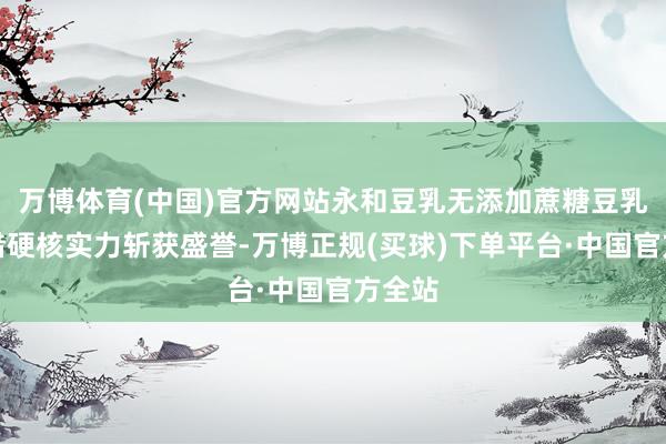 万博体育(中国)官方网站永和豆乳无添加蔗糖豆乳粉凭借硬核实力斩获盛誉-万博正规(买球)下单平台·中国官方全站