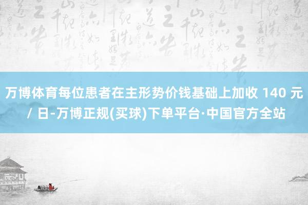 万博体育每位患者在主形势价钱基础上加收 140 元 / 日-万博正规(买球)下单平台·中国官方全站